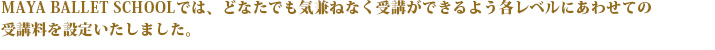 2011年10月開講に伴いMAYA　BALLET　SCHOOLでは、どなたでも気兼ねなく受講ができるよう各レベルにあわせての受講料を設定いたしました。